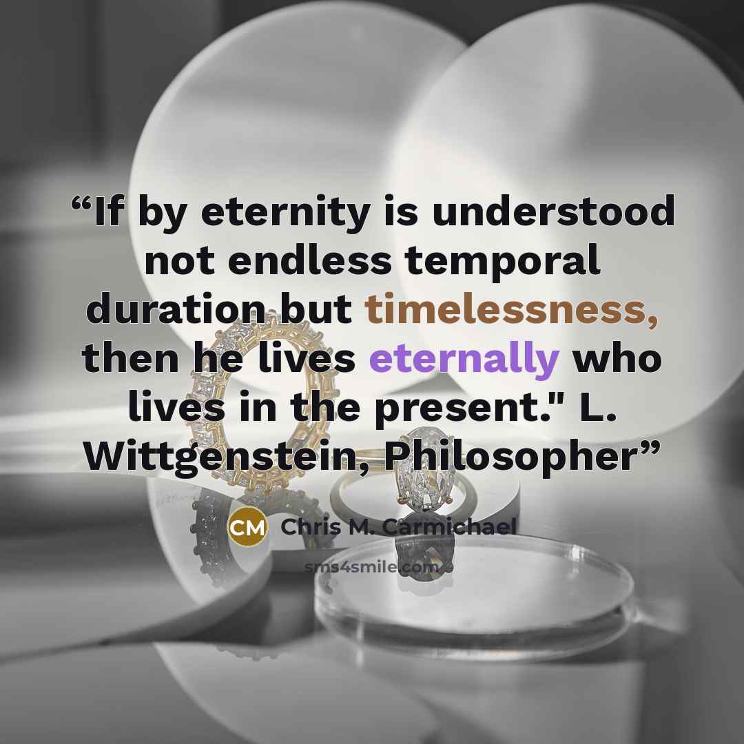 “If by eternity is understood not endless temporal duration but timelessness, then he lives eternally who lives in the present." L. Wittgenstein, Philosopher” quote by Chris M. Carmichael