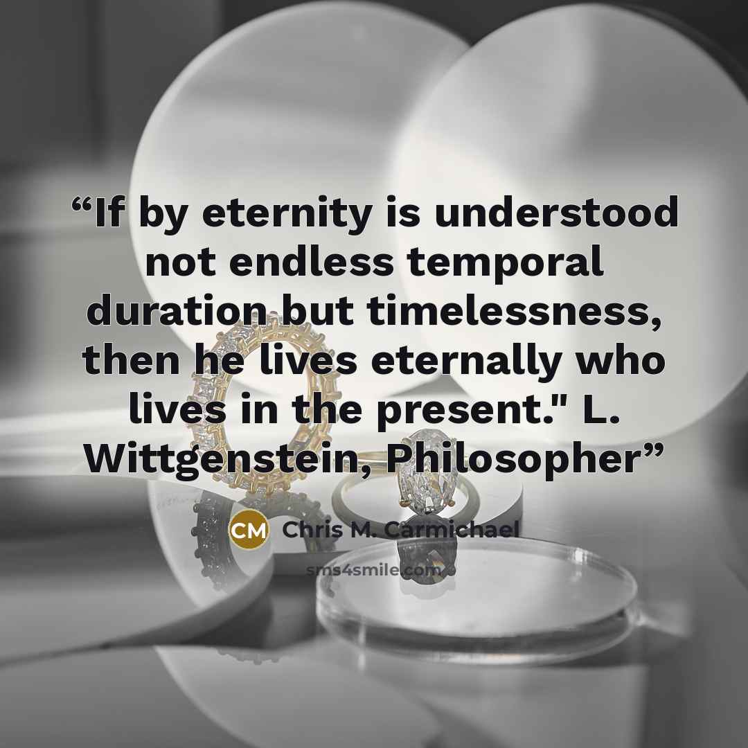“If by eternity is understood not endless temporal duration but timelessness, then he lives eternally who lives in the present." L. Wittgenstein, Philosopher” quote by Chris M. Carmichael