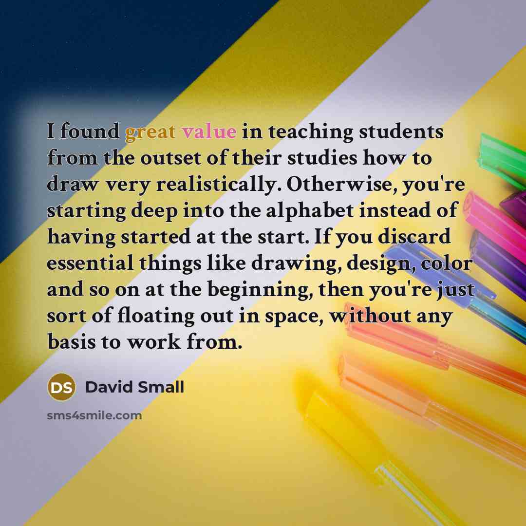 “I found great value in teaching students from the outset of their studies how to draw very realistically. Otherwise, you're starting deep into the alphabet instead of having started at the start. If you discard essential things like drawing, design, color and so on at the beginning, then you're…” quote by David Small