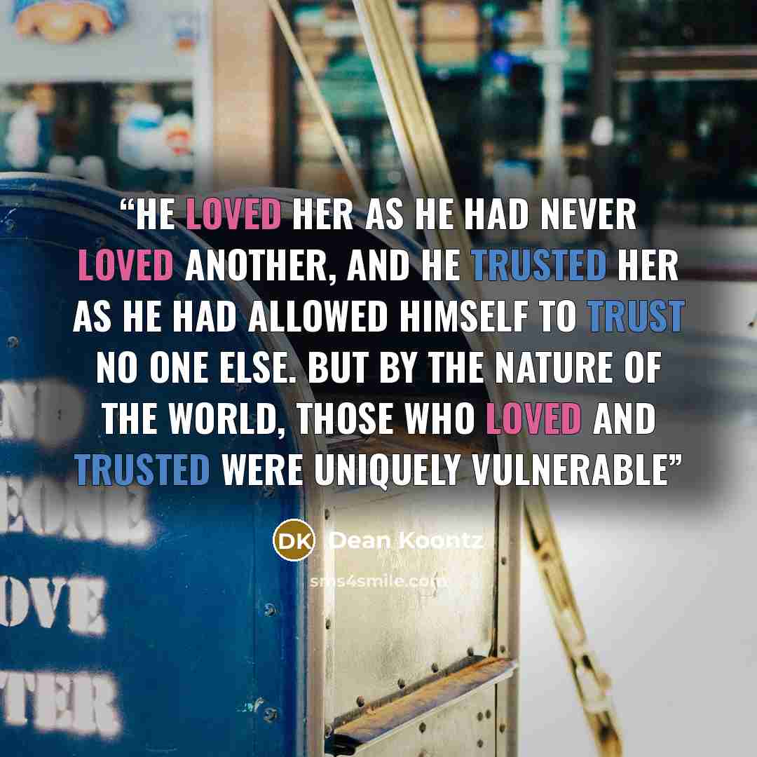“He loved her as he had never loved another, and he trusted her as he had allowed himself to trust no one else. But by the nature of the world, those who loved and trusted were uniquely vulnerable” quote by Dean Koontz