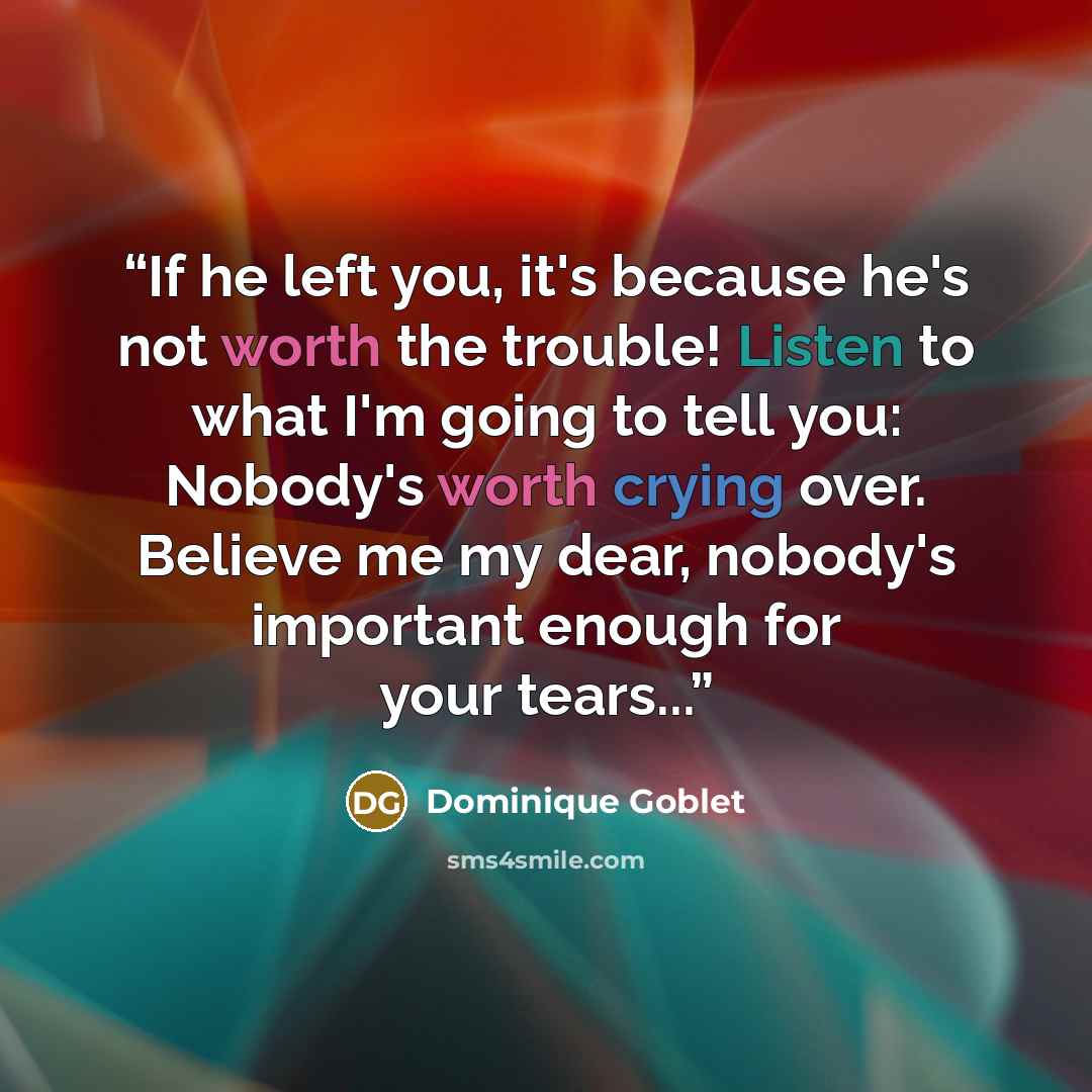“If he left you, it's because he's not worth the trouble! Listen to what I'm going to tell you: Nobody's worth crying over. Believe me my dear, nobody's important enough for your tears...” quote by Dominique Goblet