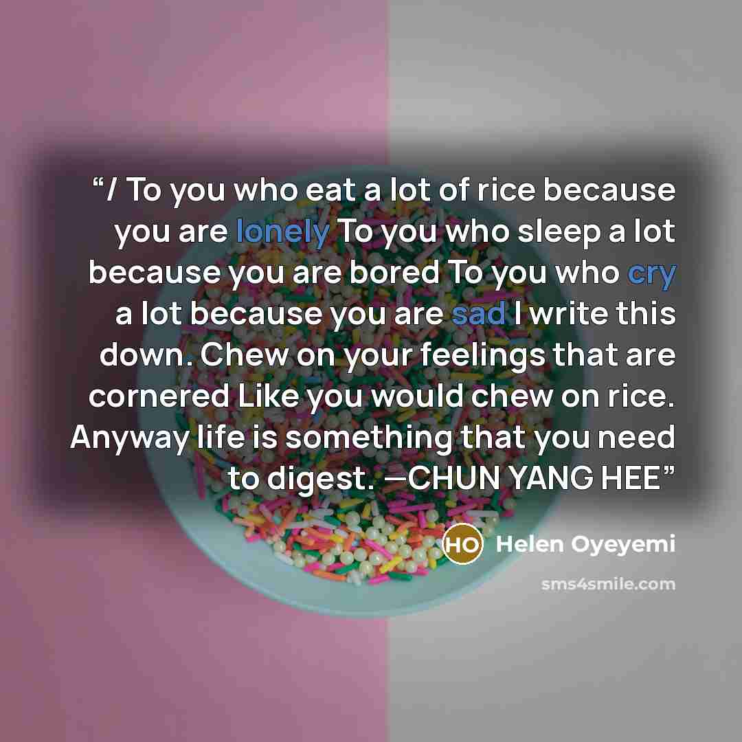 “/ To you who eat a lot of rice because you are lonely To you who sleep a lot because you are bored To you who cry a lot because you are sad I write this down. Chew on your feelings that are cornered Like you would chew on rice. Anyway life is something that you need to digest. —CHUN YANG HEE” quote by Helen Oyeyemi