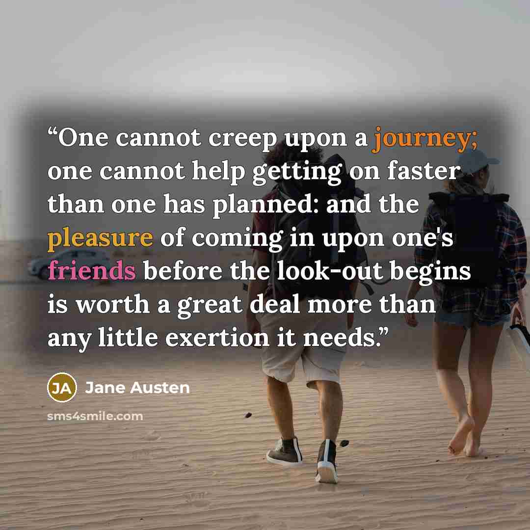 “One cannot creep upon a journey; one cannot help getting on faster than one has planned: and the pleasure of coming in upon one's friends before the look-out begins is worth a great deal more than any little exertion it needs.” quote by Jane Austen