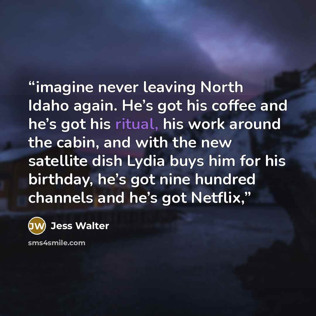 “imagine never leaving North Idaho again. He’s got his coffee and he’s got his ritual, his work around the cabin, and with the new satellite dish Lydia buys him for his birthday, he’s got nine hundred channels and he’s got Netflix,” quote by Jess Walter