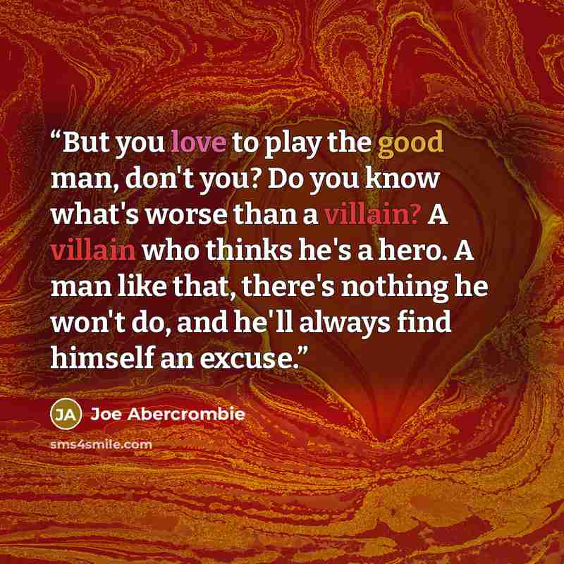 “But you love to play the good man, don't you? Do you know what's worse than a villain? A villain who thinks he's a hero. A man like that, there's nothing he won't do, and he'll always find himself an excuse.” quote by Joe Abercrombie