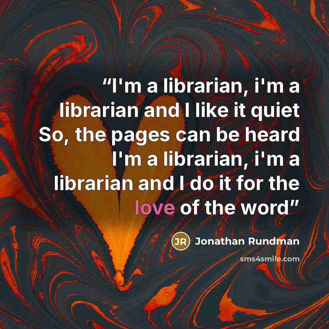 “I'm a librarian, i'm a librarian and I like it quiet So, the pages can be heard I'm a librarian, i'm a librarian and I do it for the love of the word” quote by Jonathan Rundman