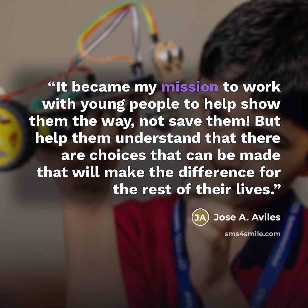 “It became my mission to work with young people to help show them the way, not save them! But help them understand that there are choices that can be made that will make the difference for the rest of their lives.” quote by Jose A. Aviles