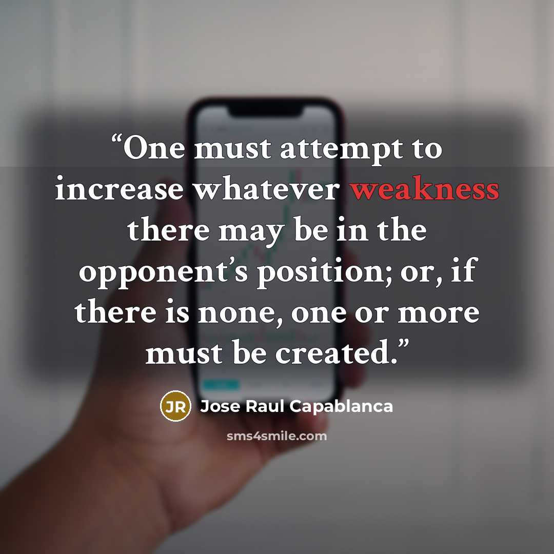 “One must attempt to increase whatever weakness there may be in the opponent’s position; or, if there is none, one or more must be created.” quote by José Raul Capablanca