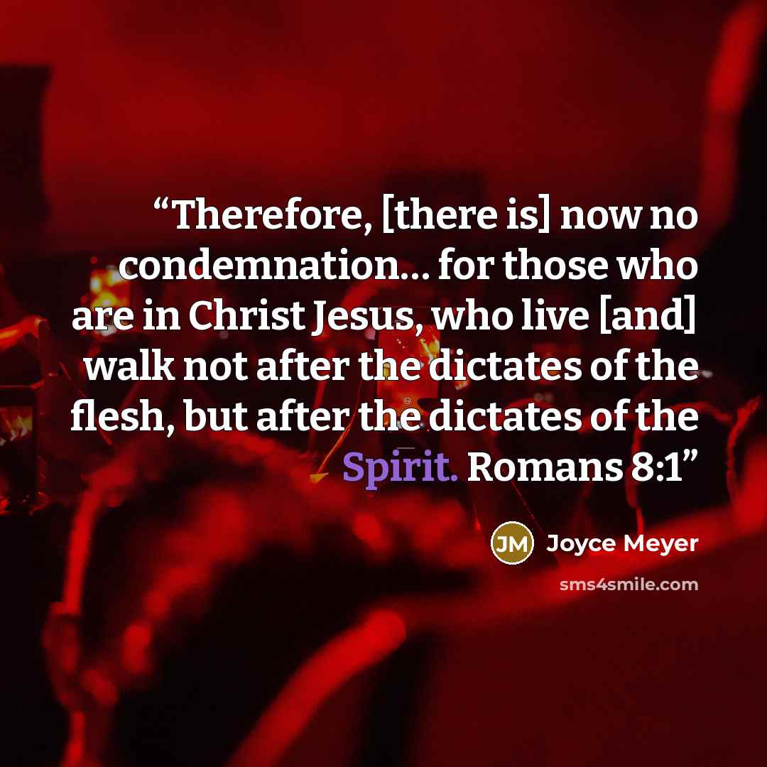 “Therefore, [there is] now no condemnation… for those who are in Christ Jesus, who live [and] walk not after the dictates of the flesh, but after the dictates of the Spirit. Romans 8:1” quote by Joyce Meyer