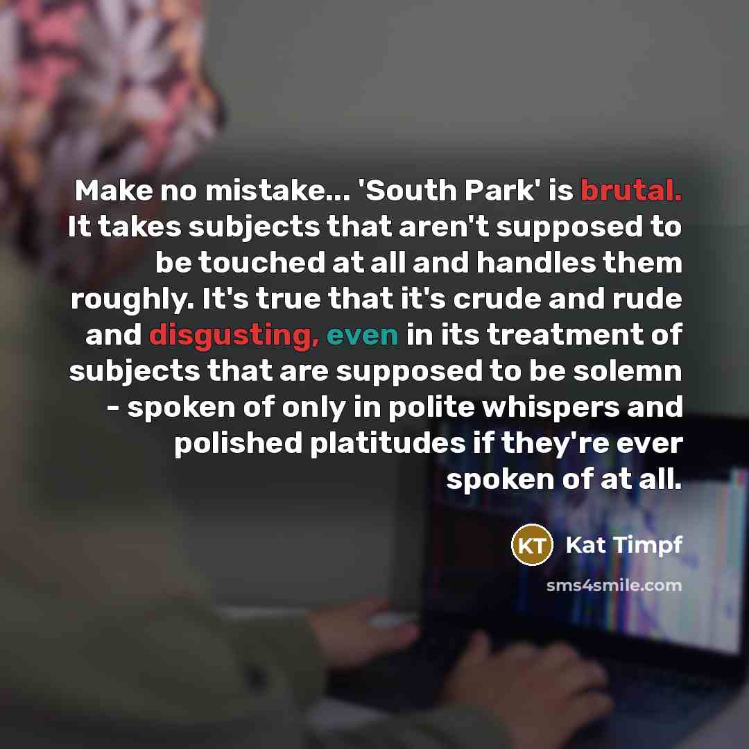 “Make no mistake... 'South Park' is brutal. It takes subjects that aren't supposed to be touched at all and handles them roughly. It's true that it's crude and rude and disgusting, even in its treatment of subjects that are supposed to be solemn - spoken of only in polite whispers and polished…” quote by Kat Timpf