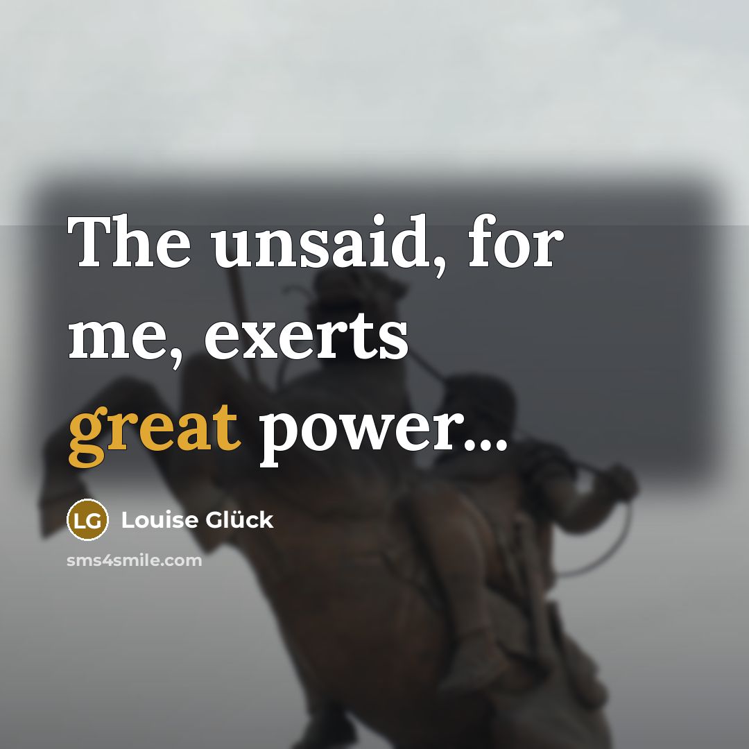 “The unsaid, for me, exerts great power...…” quote by Louise Glück