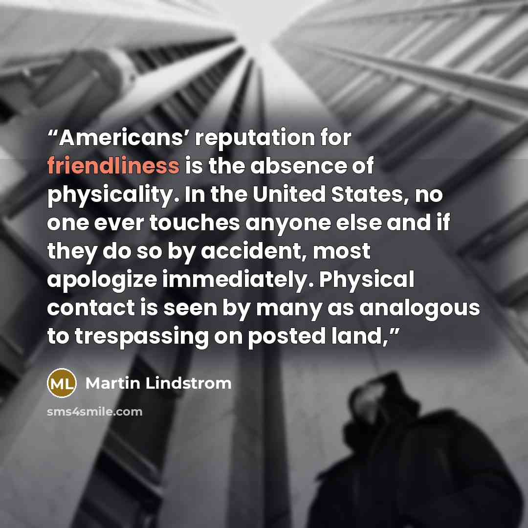 “Americans’ reputation for friendliness is the absence of physicality. In the United States, no one ever touches anyone else and if they do so by accident, most apologize immediately. Physical contact is seen by many as analogous to trespassing on posted land,” quote by Martin Lindstrom