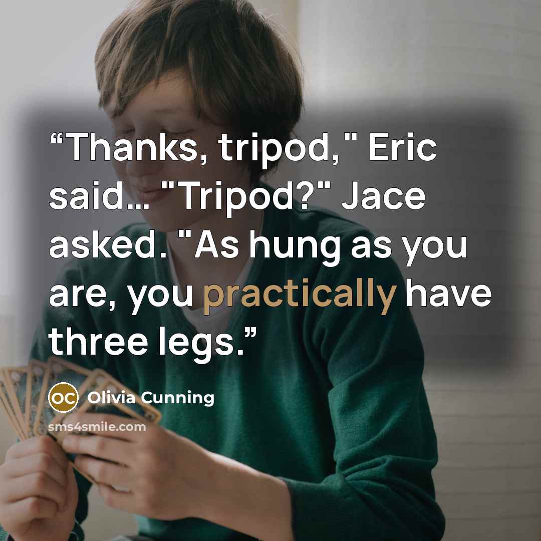 “Thanks, tripod," Eric said… "Tripod?" Jace asked. "As hung as you are, you practically have three legs.” quote by Olivia Cunning