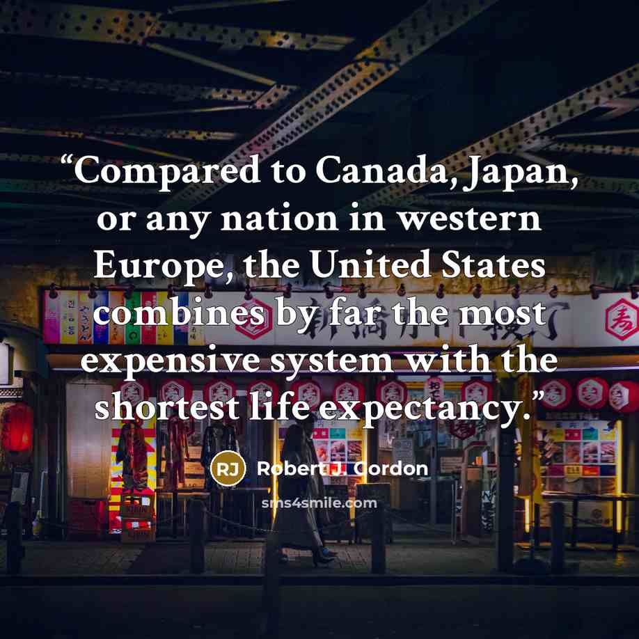 “Compared to Canada, Japan, or any nation in western Europe, the United States combines by far the most expensive system with the shortest life expectancy.” quote by Robert J. Gordon