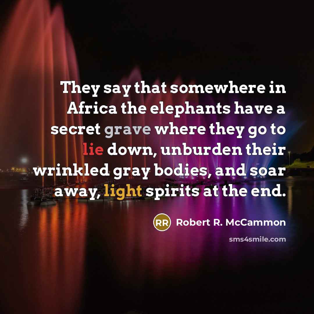 “They say that somewhere in Africa the elephants have a secret grave where they go to lie down, unburden their wrinkled gray bodies, and soar away, light spirits at the end.” quote by Robert R. McCammon