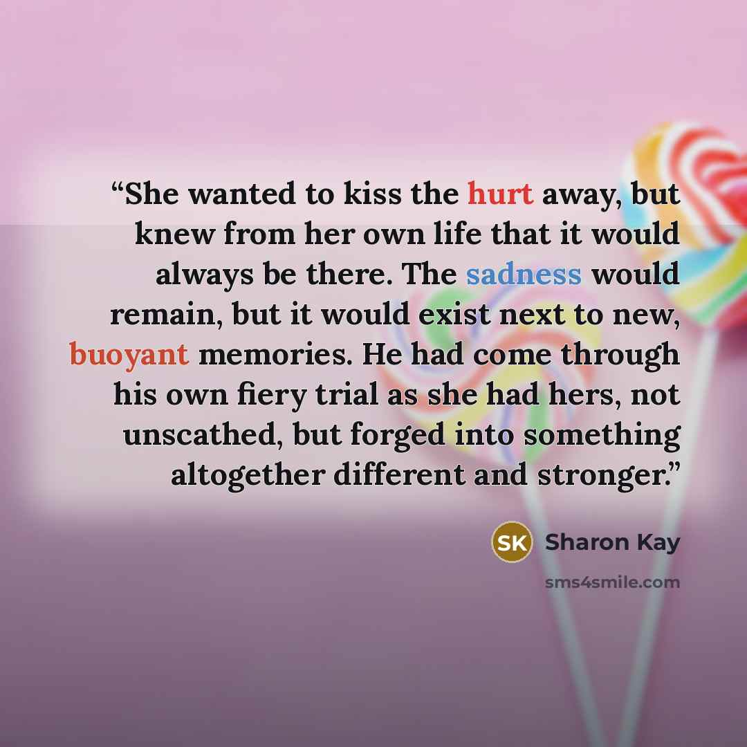 “She wanted to kiss the hurt away, but knew from her own life that it would always be there. The sadness would remain, but it would exist next to new, buoyant memories. He had come through his own fiery trial as she had hers, not unscathed, but forged into something altogether different and stronger.” quote by Sharon Kay