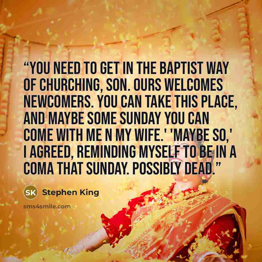 “You need to get in the Baptist way of churching, son. Ours welcomes newcomers. You can take this place, and maybe some Sunday you can come with me n my wife.' 'Maybe so,' I agreed, reminding myself to be in a coma that Sunday. Possibly dead.” quote by Stephen King
