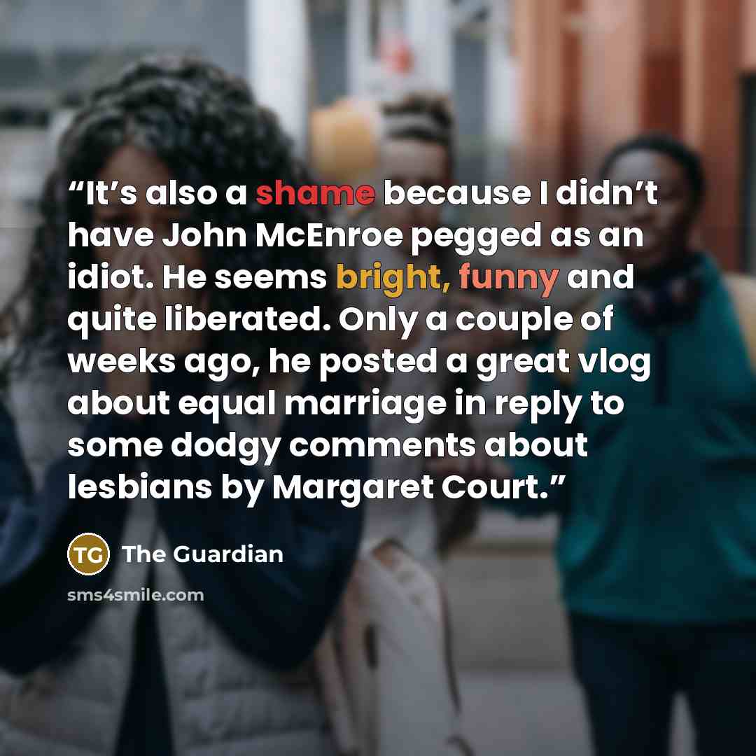 “It’s also a shame because I didn’t have John McEnroe pegged as an idiot. He seems bright, funny and quite liberated. Only a couple of weeks ago, he posted a great vlog about equal marriage in reply to some dodgy comments about lesbians by Margaret Court.” quote by The Guardian