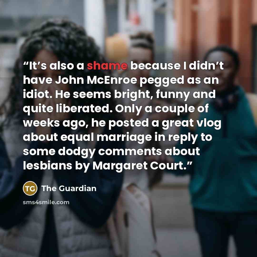 “It’s also a shame because I didn’t have John McEnroe pegged as an idiot. He seems bright, funny and quite liberated. Only a couple of weeks ago, he posted a great vlog about equal marriage in reply to some dodgy comments about lesbians by Margaret Court.” quote by The Guardian