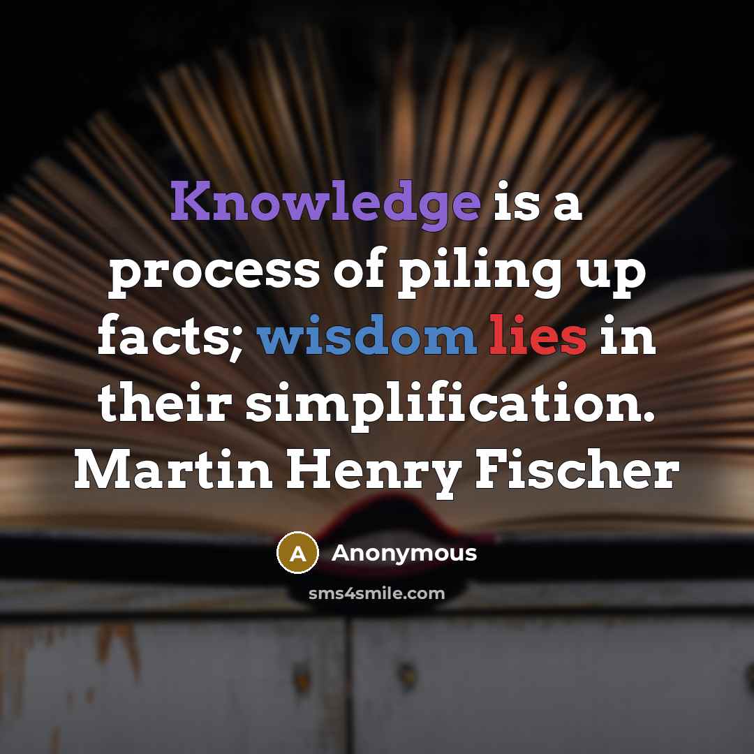 “Knowledge is a process of piling up facts; wisdom lies in their simplification. Martin Henry Fischer” quote by Anonymous
