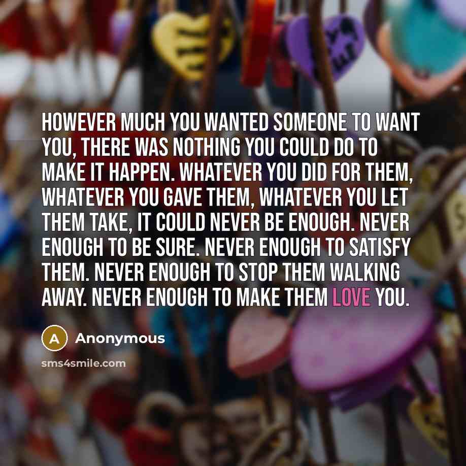“However much you wanted someone to want you, there was nothing you could do to make it happen. Whatever you did for them, whatever you gave them, whatever you let them take, it could never be enough. Never enough to be sure. Never enough to satisfy them. Never enough to stop them walking away…” quote by Anonymous