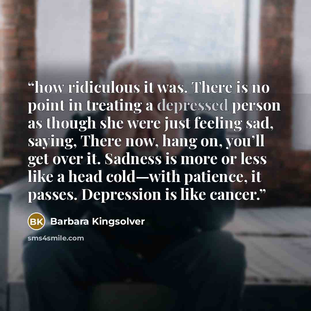 “how ridiculous it was. There is no point in treating a depressed person as though she were just feeling sad, saying, There now, hang on, you’ll get over it. Sadness is more or less like a head cold—with patience, it passes. Depression is like cancer.” quote by Barbara Kingsolver