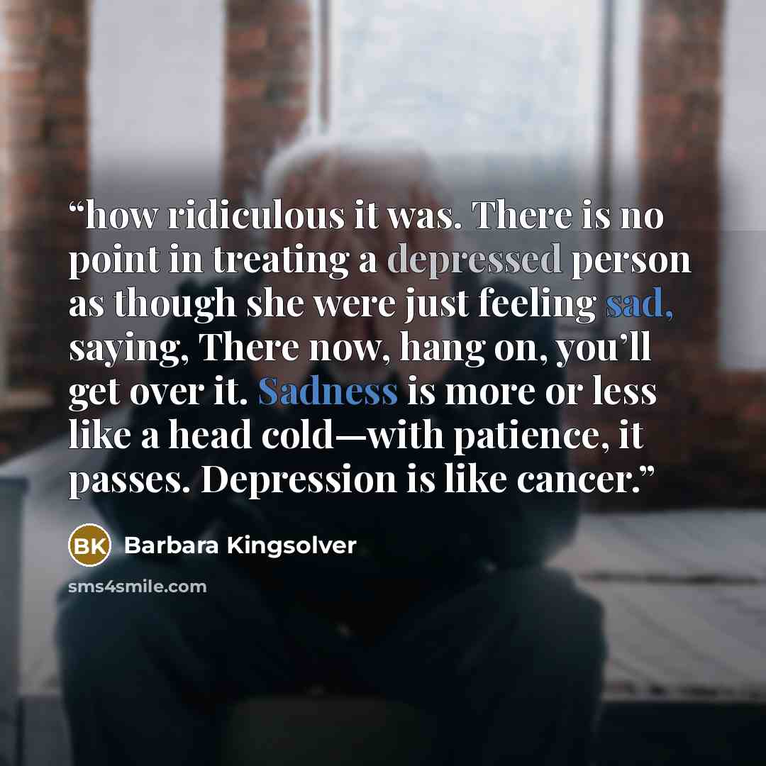 “how ridiculous it was. There is no point in treating a depressed person as though she were just feeling sad, saying, There now, hang on, you’ll get over it. Sadness is more or less like a head cold—with patience, it passes. Depression is like cancer.” quote by Barbara Kingsolver
