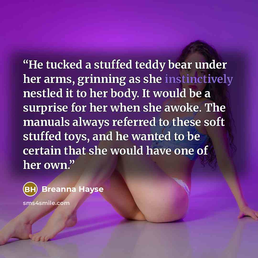 “He tucked a stuffed teddy bear under her arms, grinning as she instinctively nestled it to her body. It would be a surprise for her when she awoke. The manuals always referred to these soft stuffed toys, and he wanted to be certain that she would have one of her own.” quote by Breanna Hayse