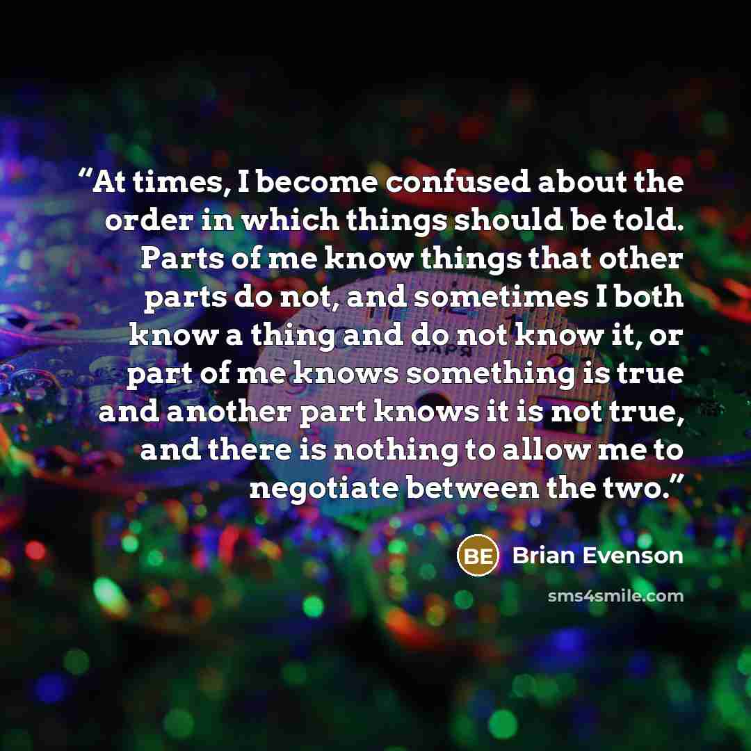 “At times, I become confused about the order in which things should be told. Parts of me know things that other parts do not, and sometimes I both know a thing and do not know it, or part of me knows something is true and another part knows it is not true, and there is nothing to allow me to…” quote by Brian Evenson