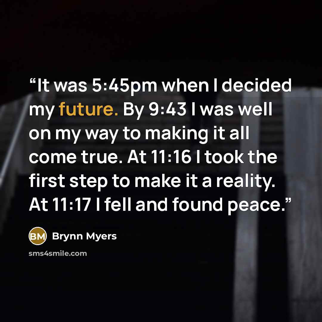 “It was 5:45pm when I decided my future. By 9:43 I was well on my way to making it all come true. At 11:16 I took the first step to make it a reality. At 11:17 I fell and found peace.” quote by Brynn Myers