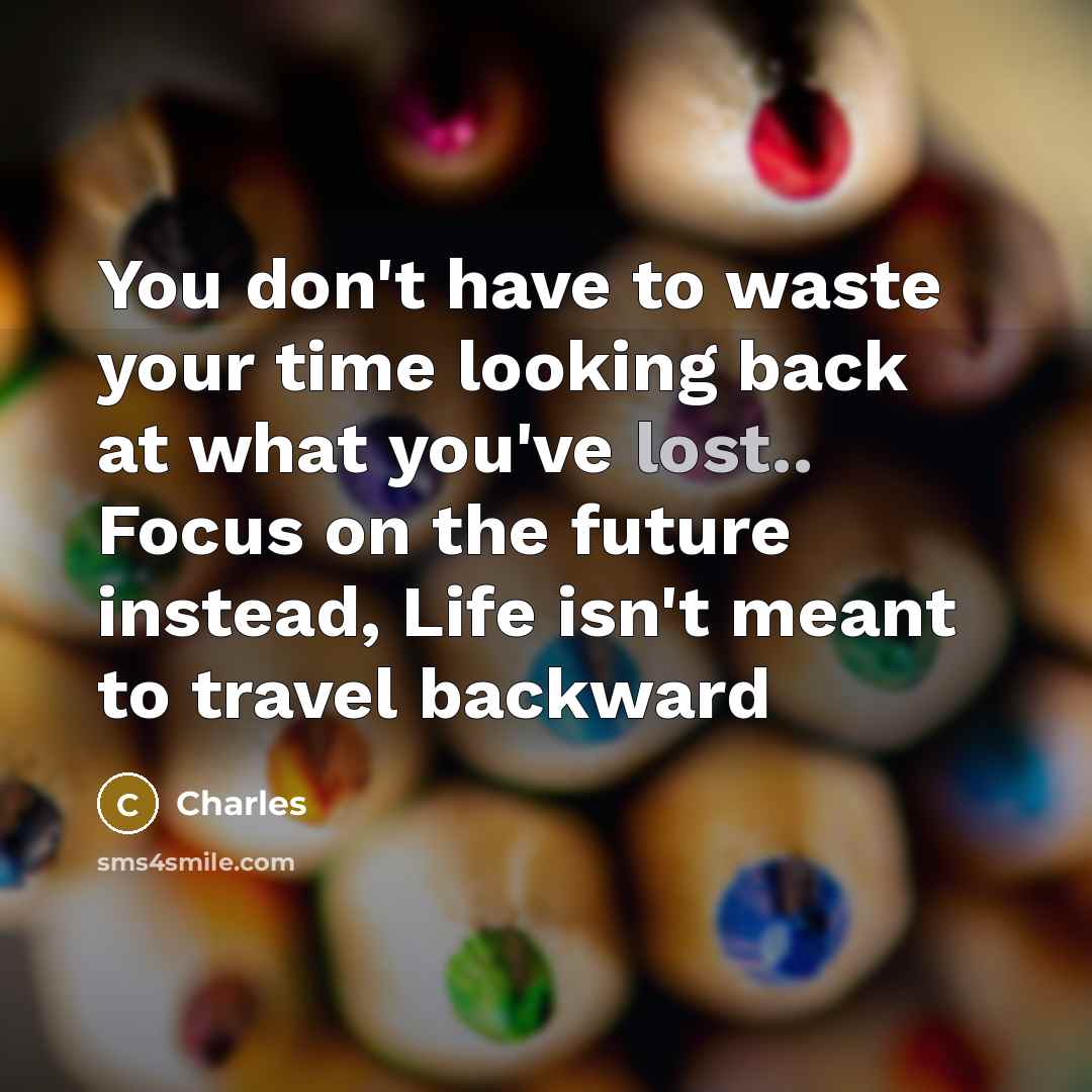 “You don't have to waste your time looking back at what you've lost.. Focus on the future instead, Life isn't meant to travel backward” quote by Charles