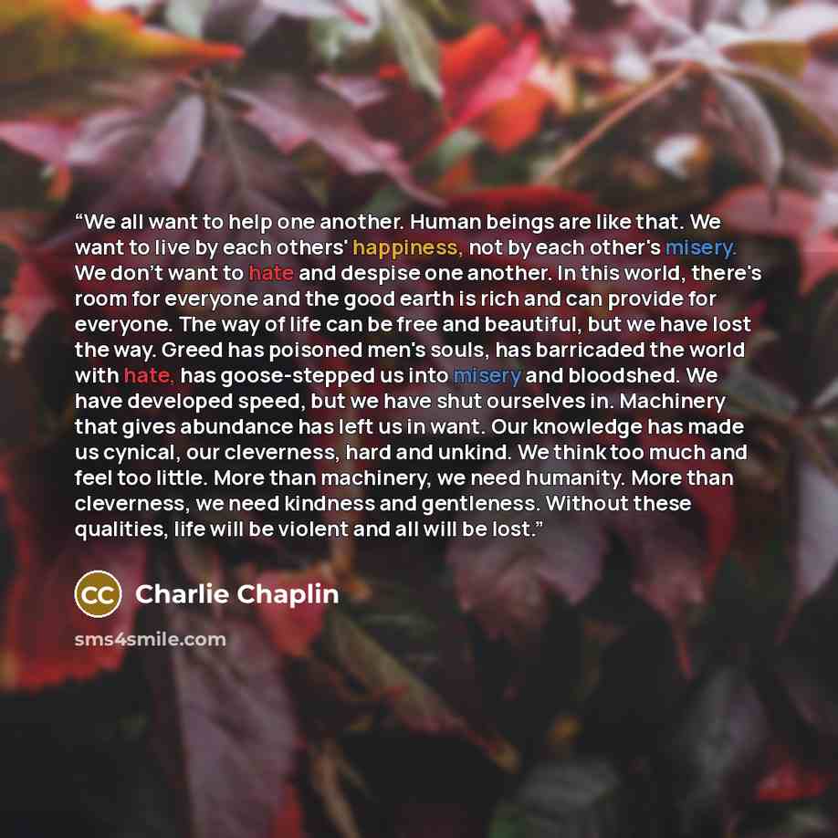 “We all want to help one another. Human beings are like that. We want to live by each others' happiness, not by each other's misery. We don't want to hate and despise one another. In this world, there's room for everyone and the good earth is rich and can provide for everyone. The way of life can…” quote by Charlie Chaplin