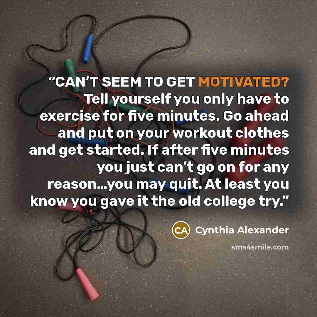 “CAN’T SEEM TO GET MOTIVATED? Tell yourself you only have to exercise for five minutes. Go ahead and put on your workout clothes and get started. If after five minutes you just can’t go on for any reason…you may quit. At least you know you gave it the old college try.” quote by Cynthia Alexander