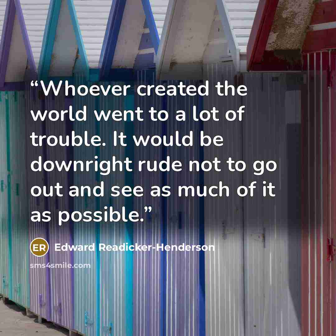 “Whoever created the world went to a lot of trouble. It would be downright rude not to go out and see as much of it as possible.” quote by Edward Readicker-Henderson