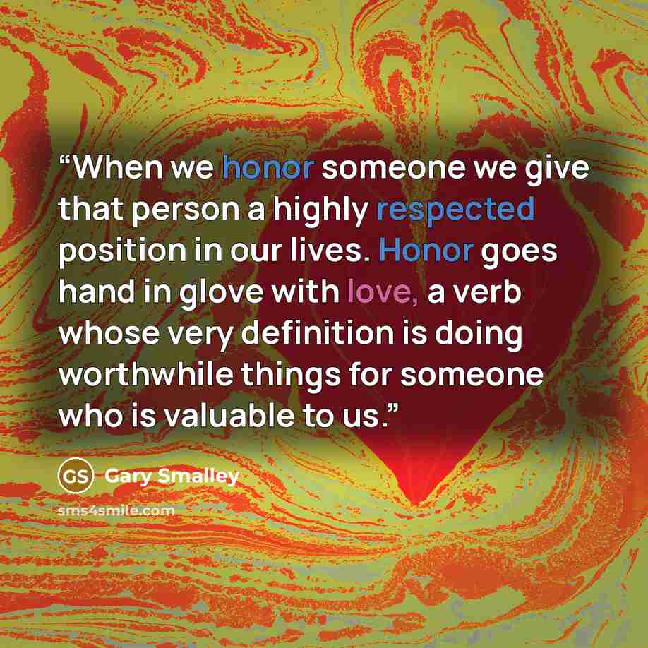 “When we honor someone we give that person a highly respected position in our lives. Honor goes hand in glove with love, a verb whose very definition is doing worthwhile things for someone who is valuable to us.” quote by Gary Smalley