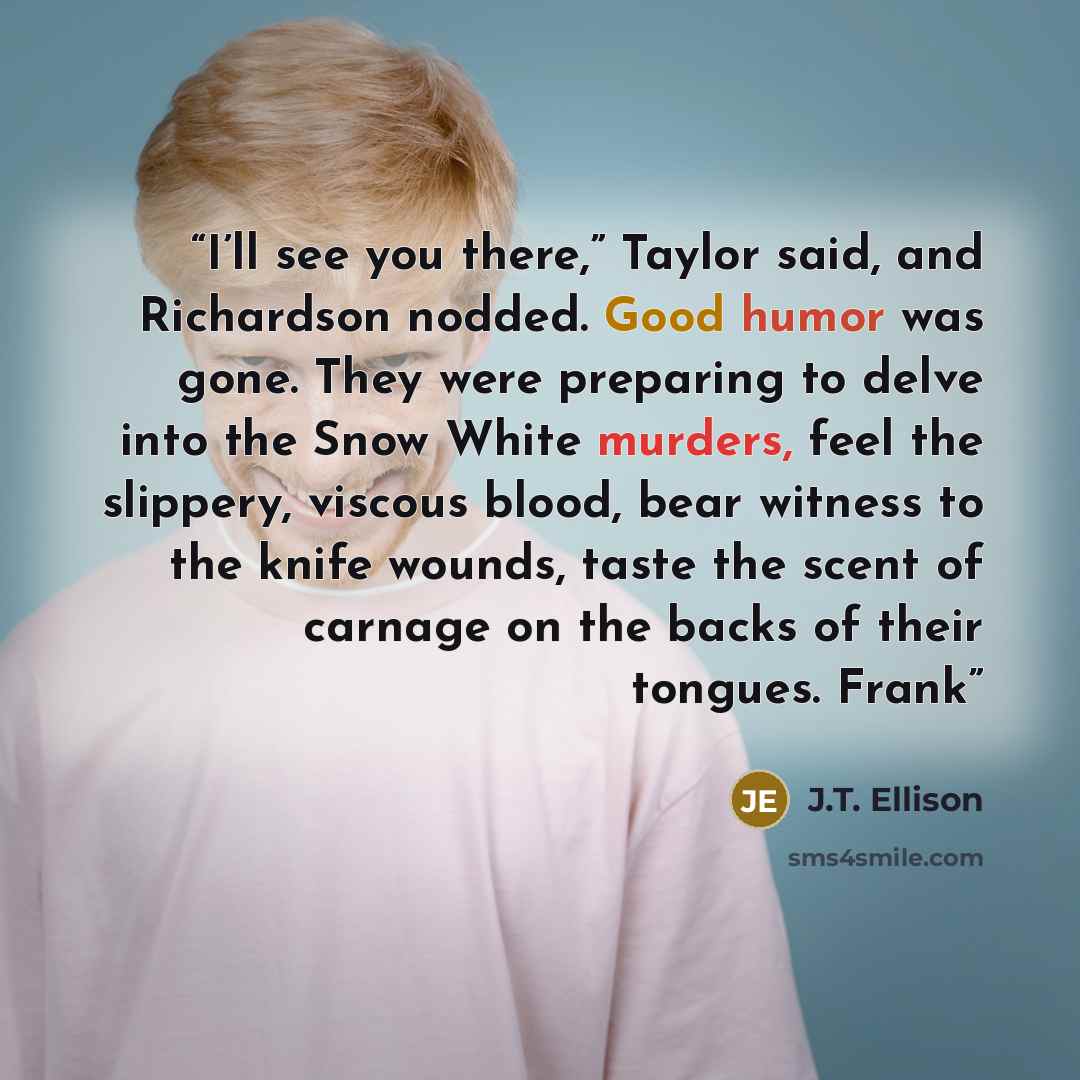 “I’ll see you there,” Taylor said, and Richardson nodded. Good humor was gone. They were preparing to delve into the Snow White murders, feel the slippery, viscous blood, bear witness to the knife wounds, taste the scent of carnage on the backs of their tongues. Frank” quote by J.T. Ellison