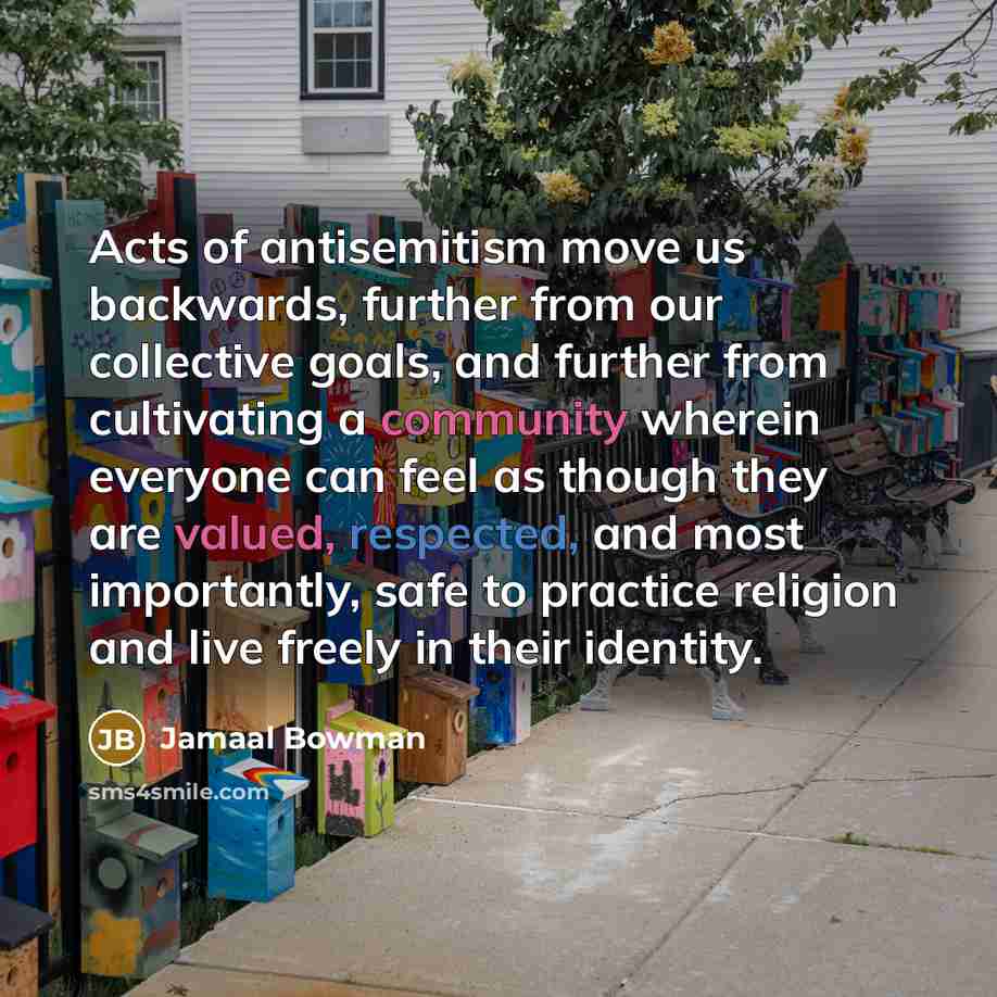 “Acts of antisemitism move us backwards, further from our collective goals, and further from cultivating a community wherein everyone can feel as though they are valued, respected, and most importantly, safe to practice religion and live freely in their identity.” quote by Jamaal Bowman