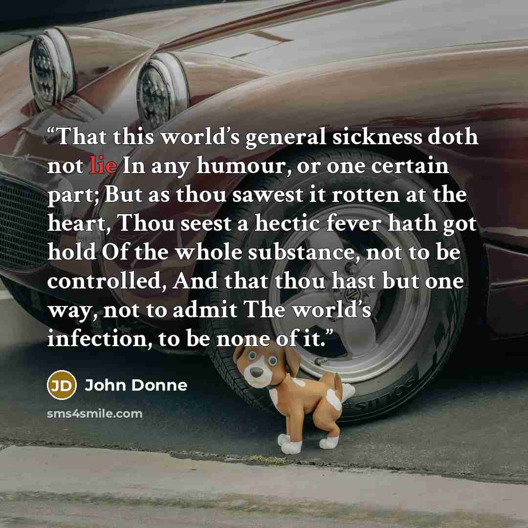 “That this world’s general sickness doth not lie In any humour, or one certain part; But as thou sawest it rotten at the heart, Thou seest a hectic fever hath got hold Of the whole substance, not to be controlled, And that thou hast but one way, not to admit The world’s infection, to be none of it.” quote by John Donne