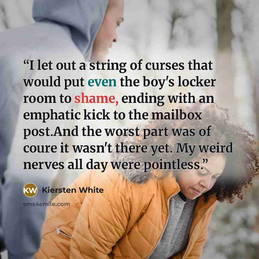 “I let out a string of curses that would put even the boy's locker room to shame, ending with an emphatic kick to the mailbox post.And the worst part was of coure it wasn't there yet. My weird nerves all day were pointless.” quote by Kiersten White