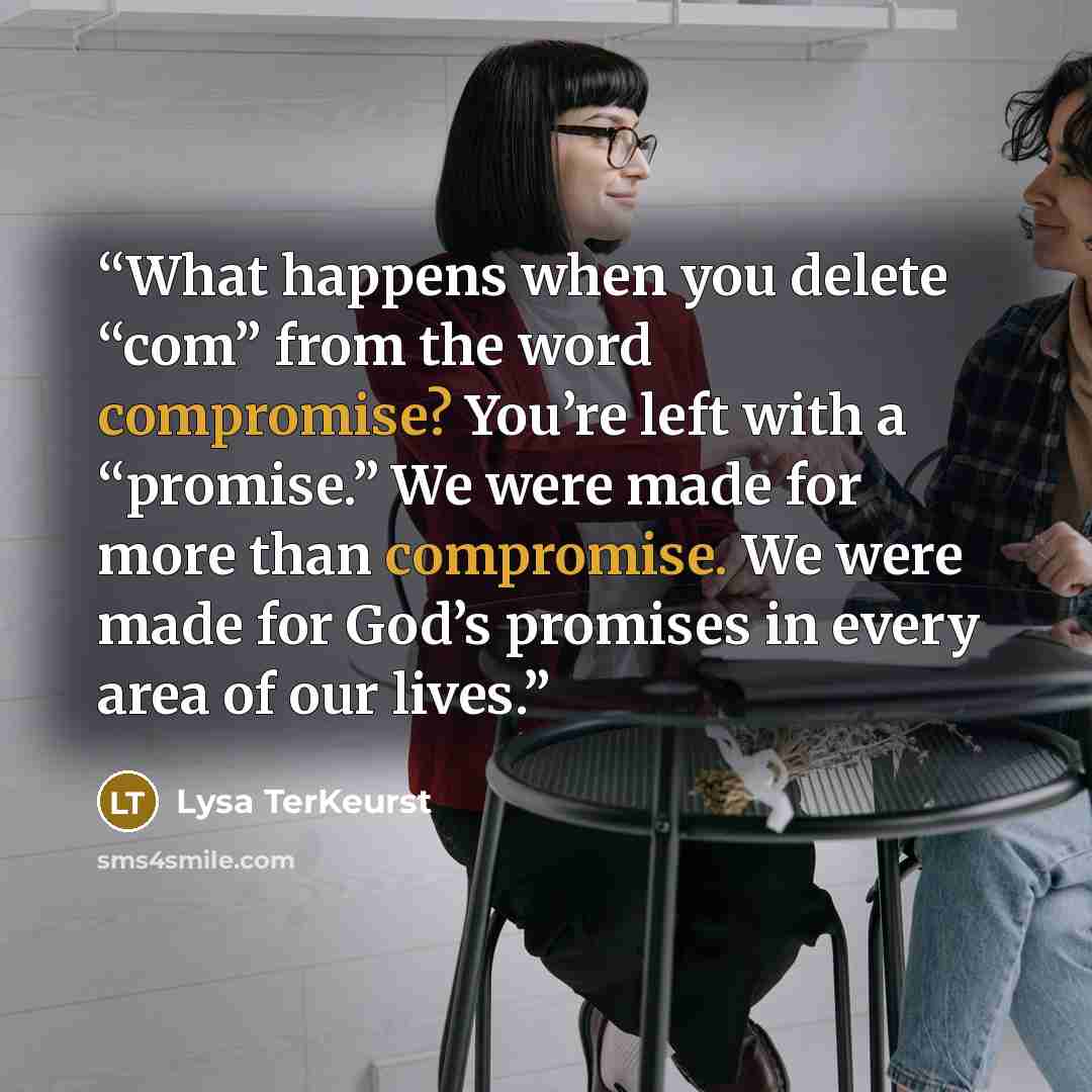 “What happens when you delete “com” from the word compromise? You’re left with a “promise.” We were made for more than compromise. We were made for God’s promises in every area of our lives.” quote by Lysa TerKeurst