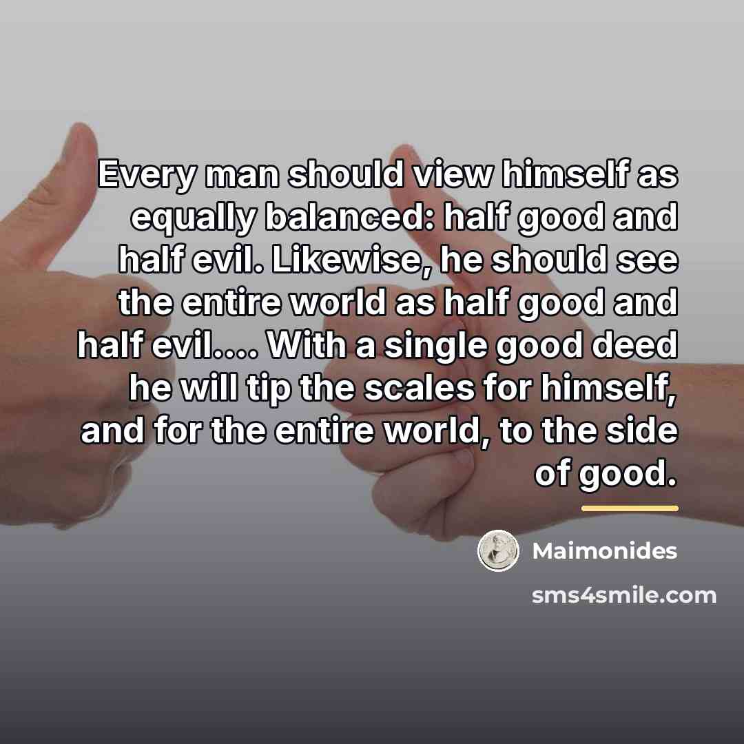 “Every man should view himself as equally balanced: half good…” quote by Maimonides