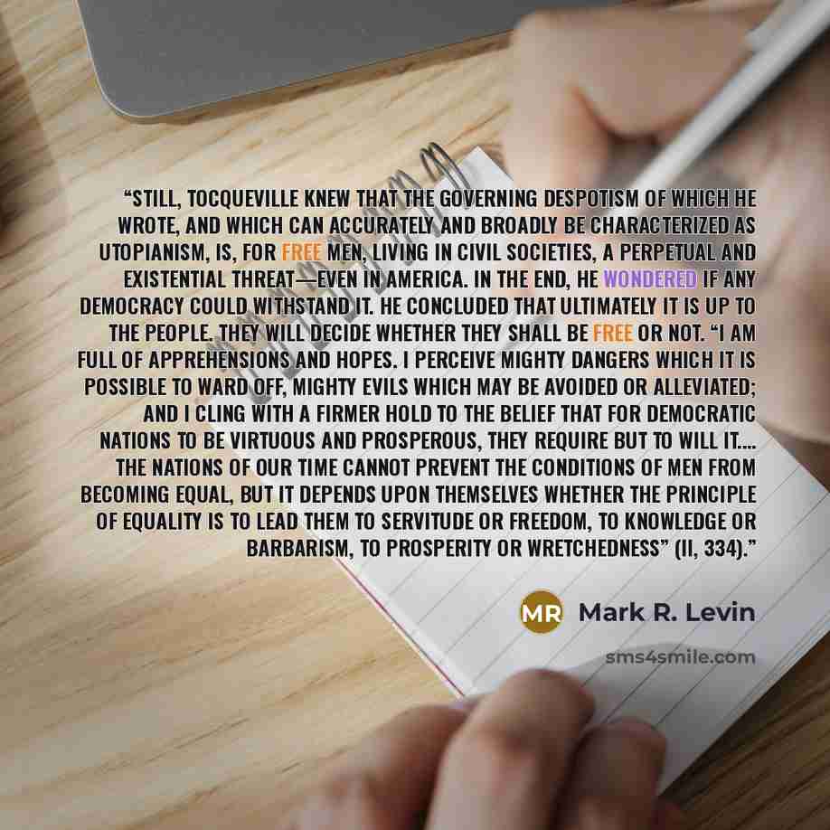 “Still, Tocqueville knew that the governing despotism of which he wrote, and which can accurately and broadly be characterized as utopianism, is, for free men, living in civil societies, a perpetual and existential threat—even in America. In the end, he wondered if any democracy could withstand it…” quote by Mark R. Levin