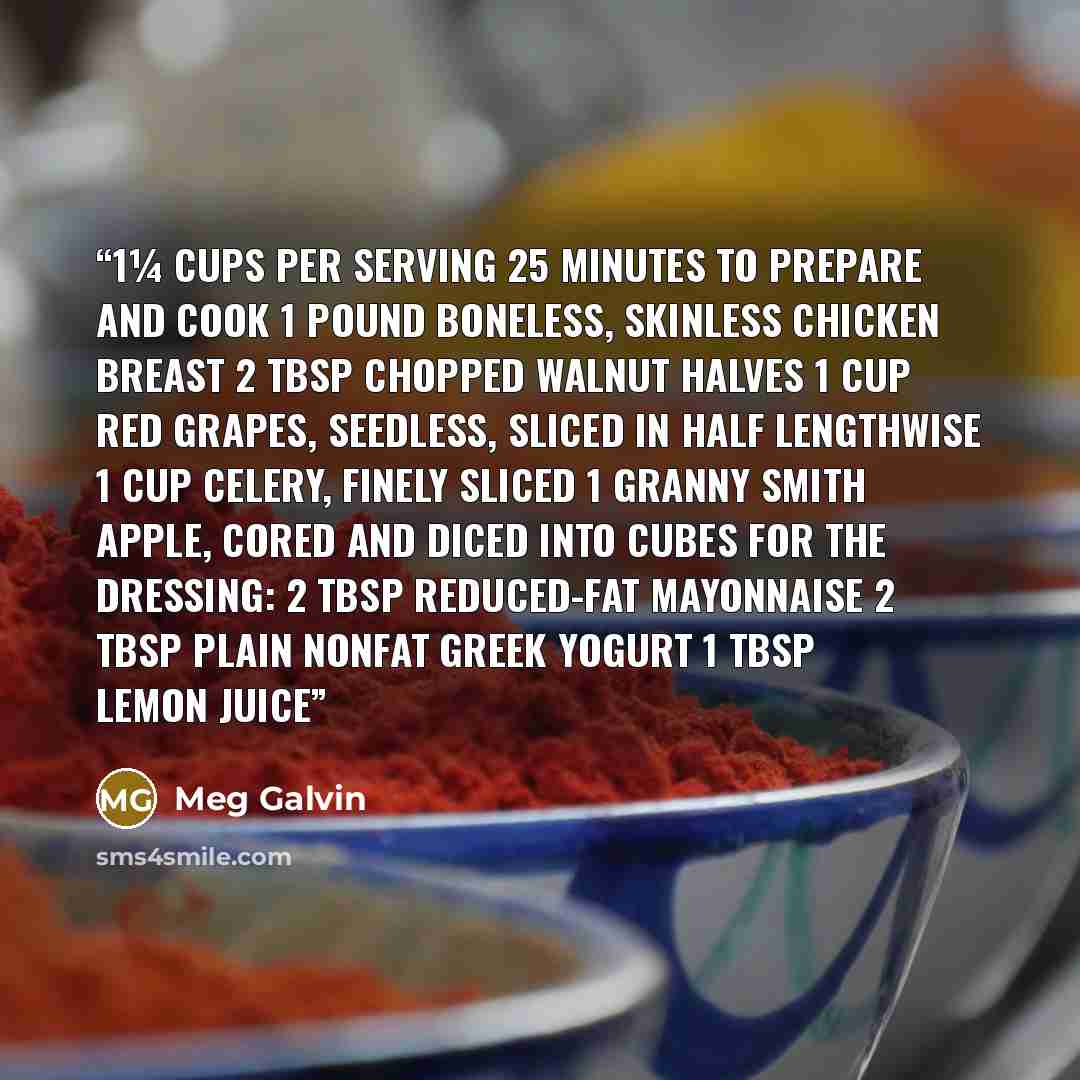 “1¼ cups per serving 25 Minutes to Prepare and Cook 1 pound boneless, skinless chicken breast 2 tbsp chopped walnut halves 1 cup red grapes, seedless, sliced in half lengthwise 1 cup celery, finely sliced 1 Granny Smith apple, cored and diced into cubes For the Dressing: 2 tbsp reduced-fat…” quote by Meg Galvin