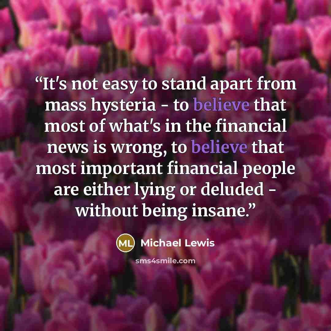 “It's not easy to stand apart from mass hysteria - to believe that most of what's in the financial news is wrong, to believe that most important financial people are either lying or deluded - without being insane.” quote by Michael Lewis