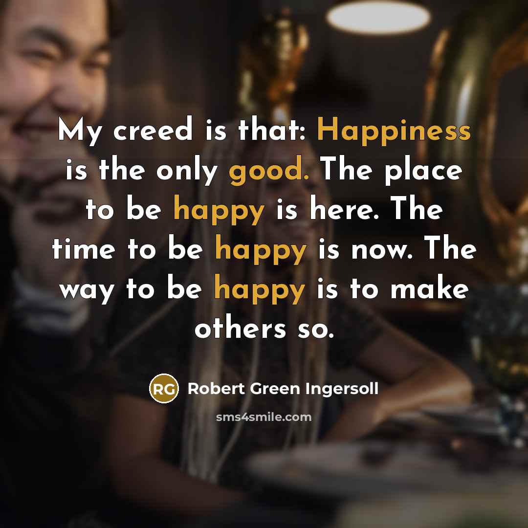 “My creed is that: Happiness is the only good. The place to be happy is here. The time to be happy is now. The way to be happy is to make others so.” quote by Robert Green Ingersoll