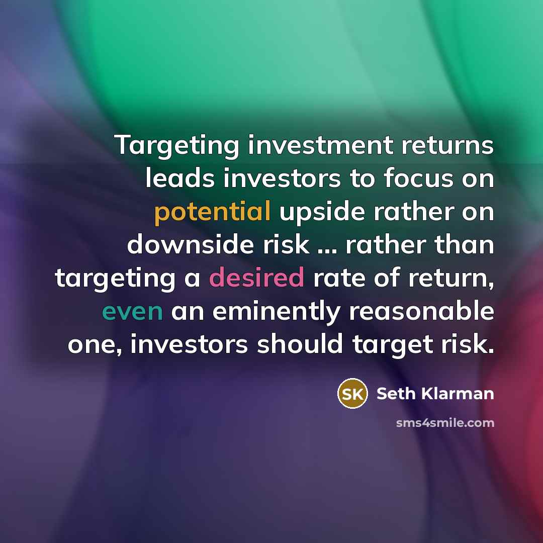 “Targeting investment returns leads investors to focus on potential upside rather on downside risk ... rather than targeting a desired rate of return, even an eminently reasonable one, investors should target risk.” quote by Seth Klarman