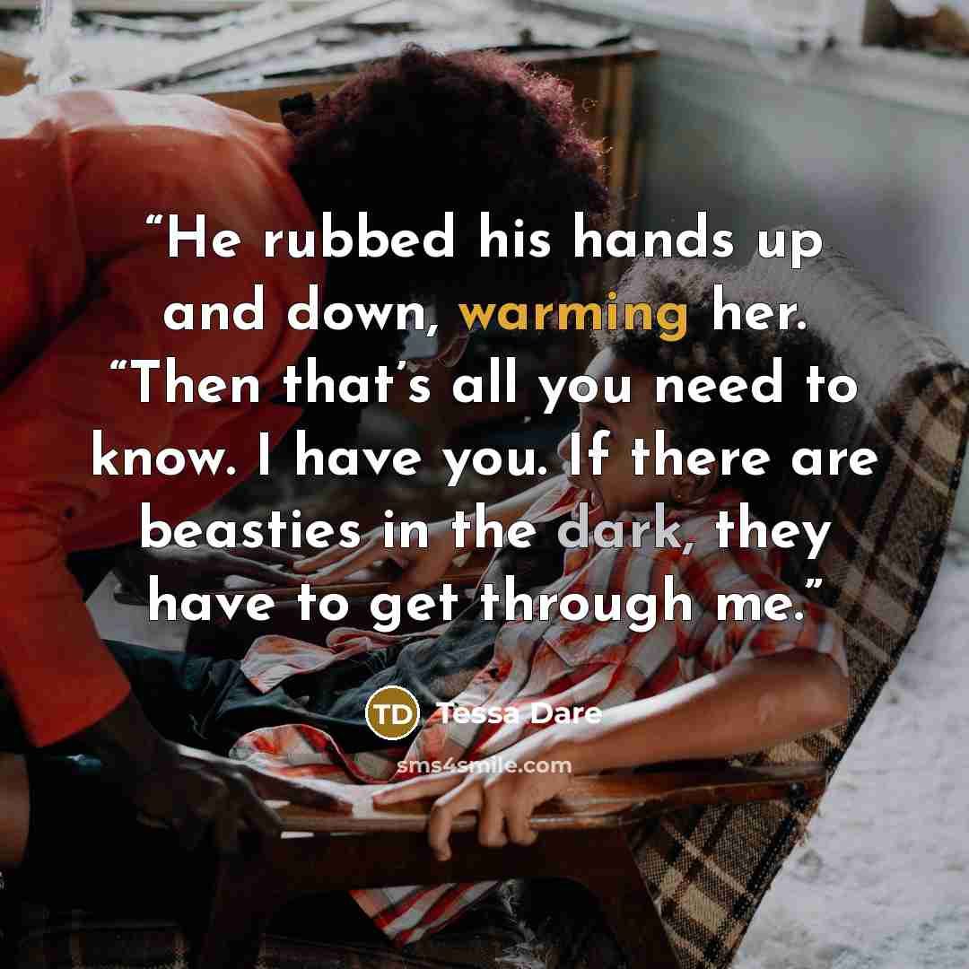 “He rubbed his hands up and down, warming her. “Then that’s all you need to know. I have you. If there are beasties in the dark, they have to get through me.” quote by Tessa Dare