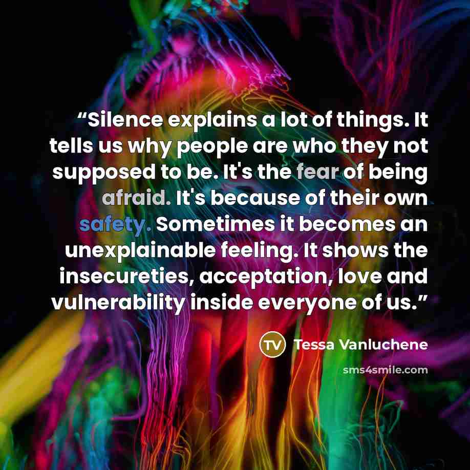 “Silence explains a lot of things. It tells us why people are who they not supposed to be. It's the fear of being afraid. It's because of their own safety. Sometimes it becomes an unexplainable feeling. It shows the insecureties, acceptation, love and vulnerability inside everyone of us.” quote by Tessa Vanluchene
