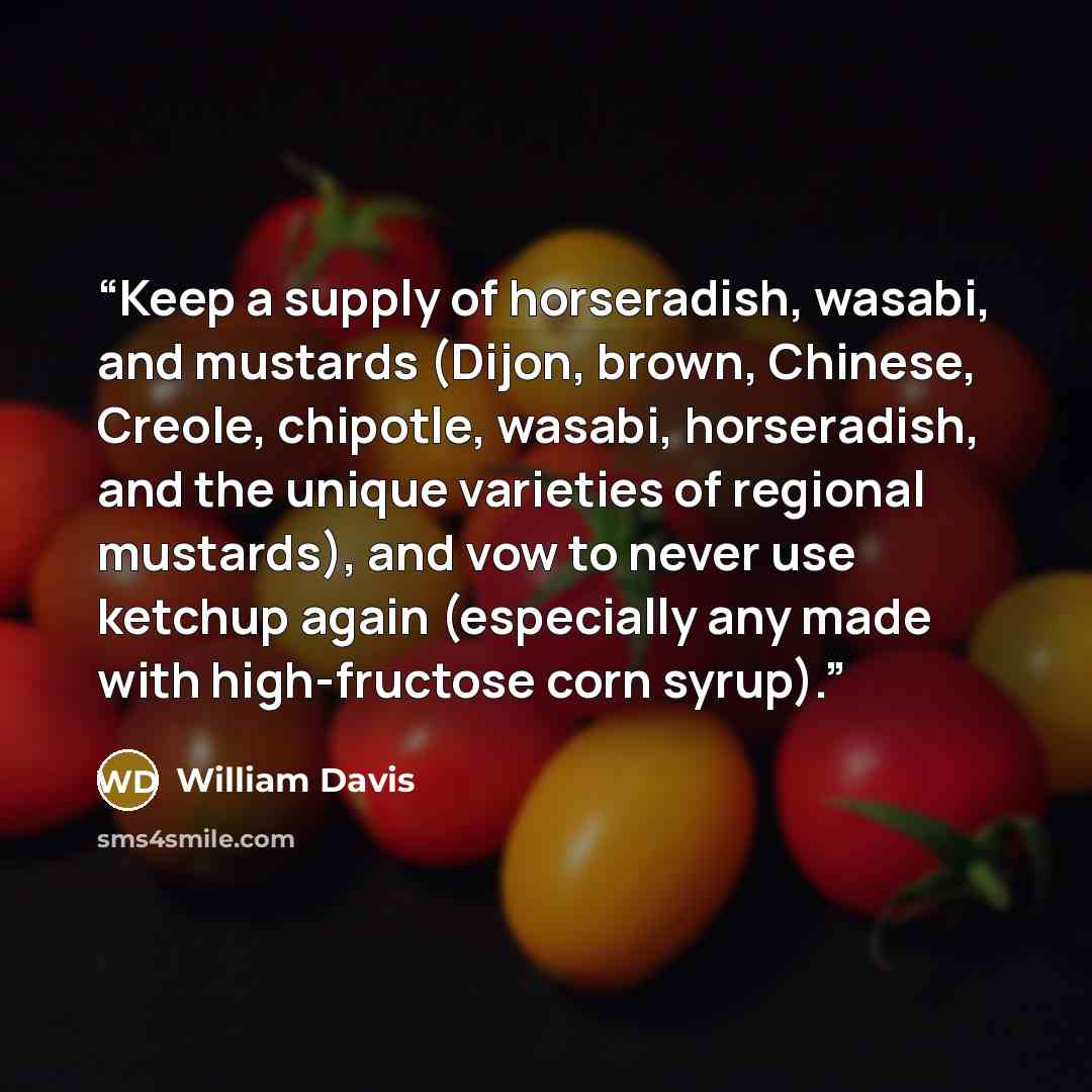 “Keep a supply of horseradish, wasabi, and mustards (Dijon, brown, Chinese, Creole, chipotle, wasabi, horseradish, and the unique varieties of regional mustards), and vow to never use ketchup again (especially any made with high-fructose corn syrup).” quote by William Davis