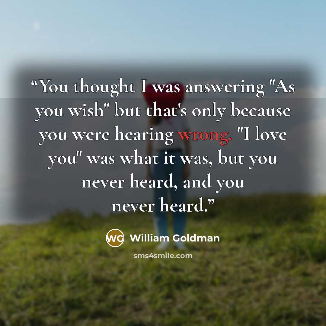 “You thought I was answering "As you wish" but that's only because you were hearing wrong. "I love you" was what it was, but you never heard, and you never heard.” quote by William Goldman